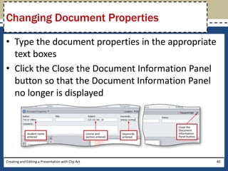 Changing Document Properties

• Type the document properties in the appropriate
  text boxes
• Click the Close the Document Information Panel
  button so that the Document Information Panel
  no longer is displayed




Creating and Editing a Presentation with Clip Art   40
 