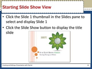 Starting Slide Show View

• Click the Slide 1 thumbnail in the Slides pane to
  select and display Slide 1
• Click the Slide Show button to display the title
  slide




Creating and Editing a Presentation with Clip Art     41
 