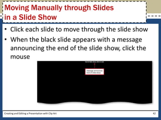 Moving Manually through Slides
in a Slide Show
• Click each slide to move through the slide show
• When the black slide appears with a message
  announcing the end of the slide show, click the
  mouse




Creating and Editing a Presentation with Clip Art   42
 