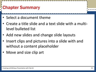 Chapter Summary

• Select a document theme
• Create a title slide and a text slide with a multi-
  level bulleted list
• Add new slides and change slide layouts
• Insert clips and pictures into a slide with and
  without a content placeholder
• Move and size clip art


Creating and Editing a Presentation with Clip Art       45
 