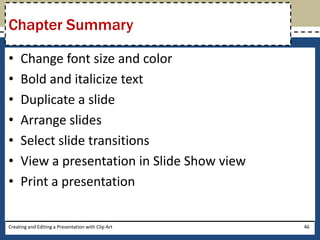 Chapter Summary

•    Change font size and color
•    Bold and italicize text
•    Duplicate a slide
•    Arrange slides
•    Select slide transitions
•    View a presentation in Slide Show view
•    Print a presentation

Creating and Editing a Presentation with Clip Art   46
 