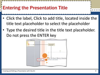 Entering the Presentation Title

• Click the label, Click to add title, located inside the
  title text placeholder to select the placeholder
• Type the desired title in the title text placeholder.
  Do not press the ENTER key




Creating and Editing a Presentation with Clip Art       8
 