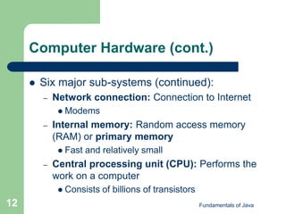 Fundamentals of Java
12
Computer Hardware (cont.)
 Six major sub-systems (continued):
– Network connection: Connection to Internet
 Modems
– Internal memory: Random access memory
(RAM) or primary memory
 Fast and relatively small
– Central processing unit (CPU): Performs the
work on a computer
 Consists of billions of transistors
 