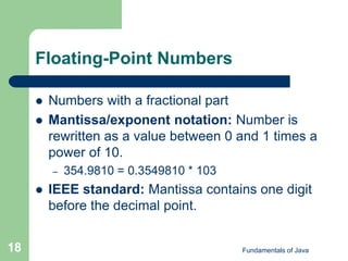 Fundamentals of Java
18
Floating-Point Numbers
 Numbers with a fractional part
 Mantissa/exponent notation: Number is
rewritten as a value between 0 and 1 times a
power of 10.
– 354.9810 = 0.3549810 * 103
 IEEE standard: Mantissa contains one digit
before the decimal point.
 