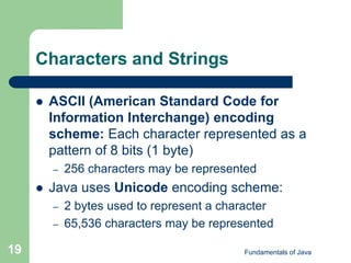 Fundamentals of Java
19
Characters and Strings
 ASCII (American Standard Code for
Information Interchange) encoding
scheme: Each character represented as a
pattern of 8 bits (1 byte)
– 256 characters may be represented
 Java uses Unicode encoding scheme:
– 2 bytes used to represent a character
– 65,536 characters may be represented
 