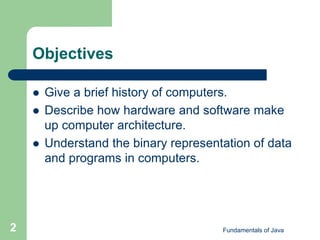 Fundamentals of Java
2
Objectives
 Give a brief history of computers.
 Describe how hardware and software make
up computer architecture.
 Understand the binary representation of data
and programs in computers.
 
