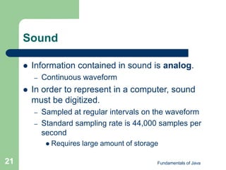 Fundamentals of Java
21
Sound
 Information contained in sound is analog.
– Continuous waveform
 In order to represent in a computer, sound
must be digitized.
– Sampled at regular intervals on the waveform
– Standard sampling rate is 44,000 samples per
second
 Requires large amount of storage
 