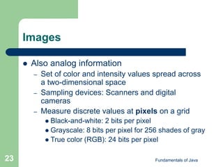 Fundamentals of Java
23
Images
 Also analog information
– Set of color and intensity values spread across
a two-dimensional space
– Sampling devices: Scanners and digital
cameras
– Measure discrete values at pixels on a grid
 Black-and-white: 2 bits per pixel
 Grayscale: 8 bits per pixel for 256 shades of gray
 True color (RGB): 24 bits per pixel
 