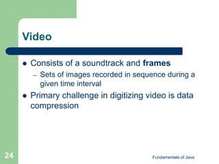 Fundamentals of Java
24
Video
 Consists of a soundtrack and frames
– Sets of images recorded in sequence during a
given time interval
 Primary challenge in digitizing video is data
compression
 