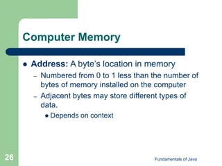 Fundamentals of Java
26
Computer Memory
 Address: A byte’s location in memory
– Numbered from 0 to 1 less than the number of
bytes of memory installed on the computer
– Adjacent bytes may store different types of
data.
 Depends on context
 
