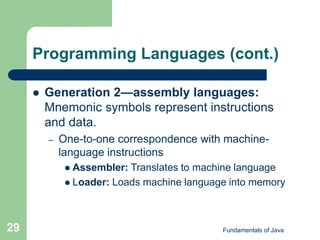 Fundamentals of Java
29
Programming Languages (cont.)
 Generation 2—assembly languages:
Mnemonic symbols represent instructions
and data.
– One-to-one correspondence with machine-
language instructions
 Assembler: Translates to machine language
 Loader: Loads machine language into memory
 