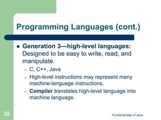 Fundamentals of Java
30
Programming Languages (cont.)
 Generation 3—high-level languages:
Designed to be easy to write, read, and
manipulate.
– C, C++, Java
– High-level instructions may represent many
machine-language instructions.
– Compiler translates high-level language into
machine language.
 