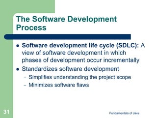 Fundamentals of Java
31
The Software Development
Process
 Software development life cycle (SDLC): A
view of software development in which
phases of development occur incrementally
 Standardizes software development
– Simplifies understanding the project scope
– Minimizes software flaws
 