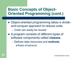 Fundamentals of Java
37
Basic Concepts of Object-
Oriented Programming (cont.)
 Object-oriented programming takes a divide-
and-conquer approach to reduce code.
– Code can easily be reused
 A program consists of different types of
software components called classes.
– Defines data resources and methods
 Rules of behavior
 