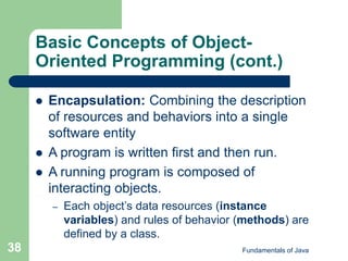 Fundamentals of Java
38
Basic Concepts of Object-
Oriented Programming (cont.)
 Encapsulation: Combining the description
of resources and behaviors into a single
software entity
 A program is written first and then run.
 A running program is composed of
interacting objects.
– Each object’s data resources (instance
variables) and rules of behavior (methods) are
defined by a class.
 