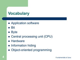 Fundamentals of Java
4
Vocabulary
 Application software
 Bit
 Byte
 Central processing unit (CPU)
 Hardware
 Information hiding
 Object-oriented programming
 