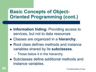 Fundamentals of Java
40
Basic Concepts of Object-
Oriented Programming (cont.)
 Information hiding: Providing access to
services, but not to data resources
 Classes are organized in a hierarchy.
 Root class defines methods and instance
variables shared by its subclasses.
– Those below it in the hierarchy
 Subclasses define additional methods and
instance variables.
 