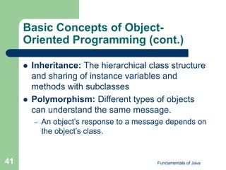 Fundamentals of Java
41
Basic Concepts of Object-
Oriented Programming (cont.)
 Inheritance: The hierarchical class structure
and sharing of instance variables and
methods with subclasses
 Polymorphism: Different types of objects
can understand the same message.
– An object’s response to a message depends on
the object’s class.
 