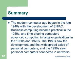 Fundamentals of Java
42
Summary
 The modern computer age began in the late
1940s with the development of ENIAC.
Business computing became practical in the
1950s, and time-sharing computers
advanced computing in large organizations in
the 1960s and 1970s. The 1980s saw the
development and first widespread sales of
personal computers, and the 1990s saw
personal computers connected in networks.
 