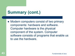 Fundamentals of Java
43
Summary (cont.)
 Modern computers consist of two primary
components: hardware and software.
Computer hardware is the physical
component of the system. Computer
software consists of programs that enable us
to use the hardware.
 