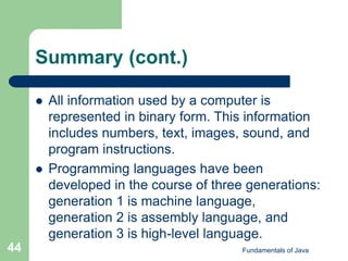 Fundamentals of Java
44
Summary (cont.)
 All information used by a computer is
represented in binary form. This information
includes numbers, text, images, sound, and
program instructions.
 Programming languages have been
developed in the course of three generations:
generation 1 is machine language,
generation 2 is assembly language, and
generation 3 is high-level language.
 