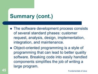 Fundamentals of Java
45
Summary (cont.)
 The software development process consists
of several standard phases: customer
request, analysis, design, implementation,
integration, and maintenance.
 Object-oriented programming is a style of
programming that can lead to better quality
software. Breaking code into easily handled
components simplifies the job of writing a
large program.
 