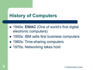 Fundamentals of Java
6
History of Computers
 1940s: ENIAC (One of world’s first digital
electronic computers)
 1950s: IBM sells first business computers
 1960s: Time-sharing computers
 1970s: Networking takes hold
 