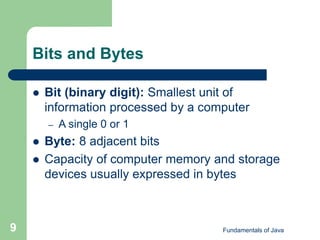 Fundamentals of Java
9
Bits and Bytes
 Bit (binary digit): Smallest unit of
information processed by a computer
– A single 0 or 1
 Byte: 8 adjacent bits
 Capacity of computer memory and storage
devices usually expressed in bytes
 