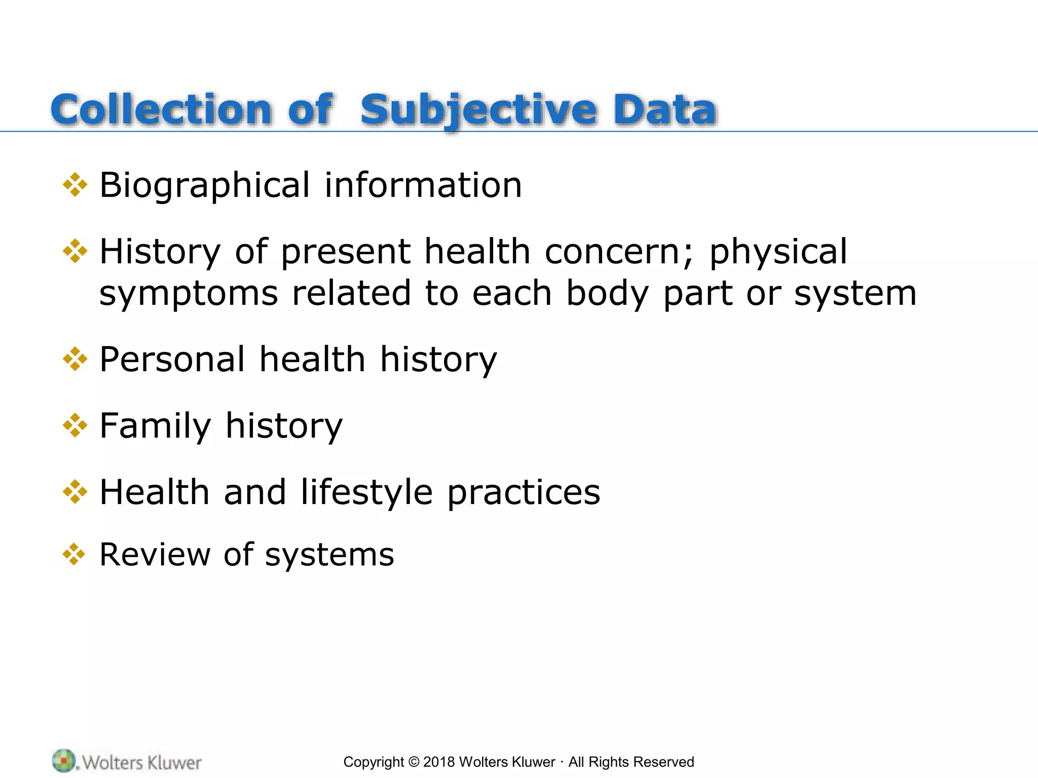 Copyright © 2018 Wolters Kluwer · All Rights Reserved
Collection of Subjective Data
 Biographical information
 History of present health concern; physical
symptoms related to each body part or system
 Personal health history
 Family history
 Health and lifestyle practices
 Review of systems
 