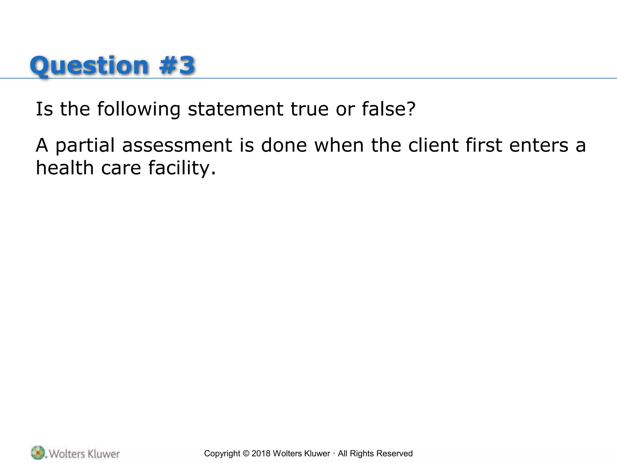 Copyright © 2018 Wolters Kluwer · All Rights Reserved
Question #3
Is the following statement true or false?
A partial assessment is done when the client first enters a
health care facility.
 