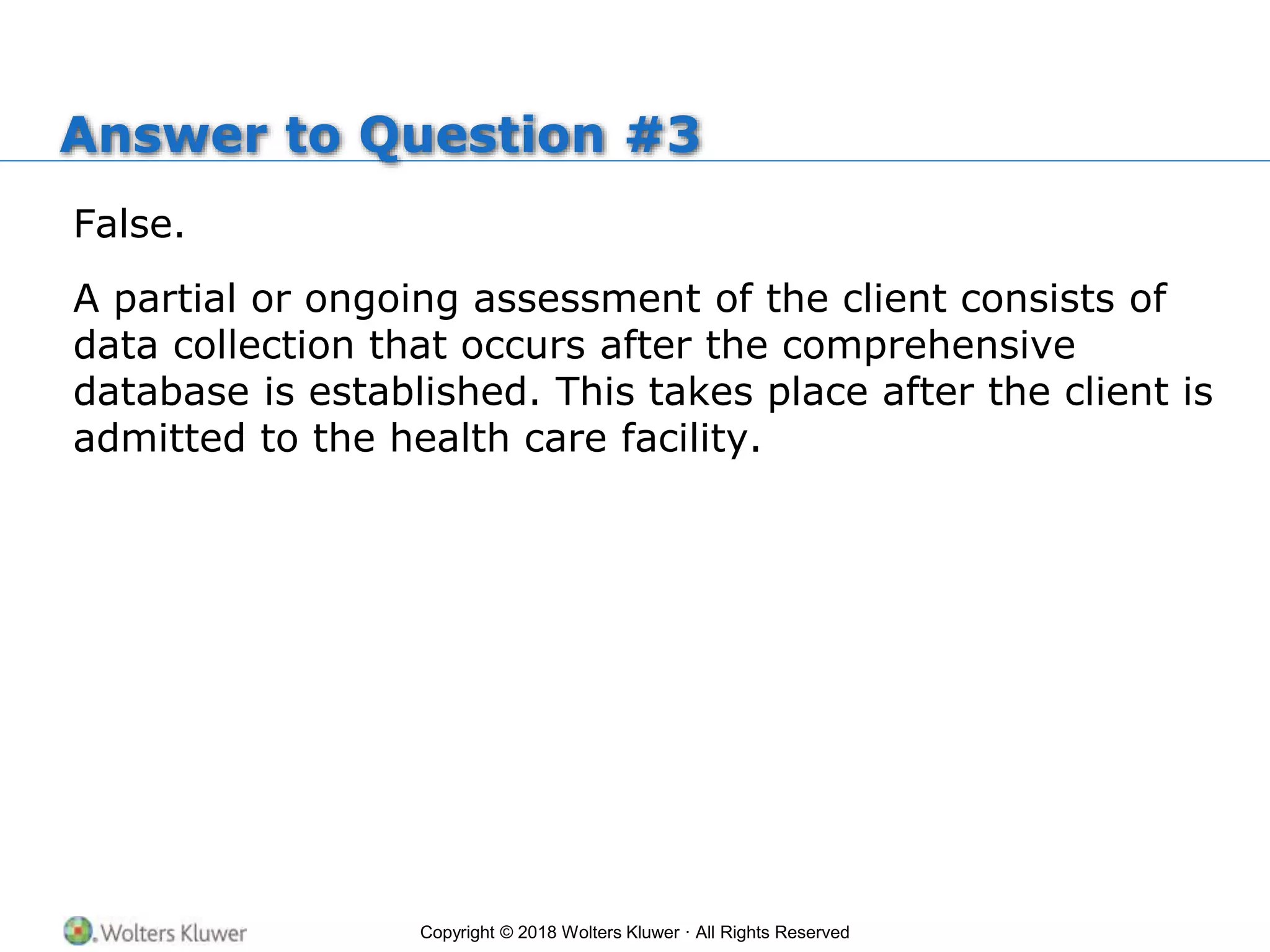 Copyright © 2018 Wolters Kluwer · All Rights Reserved
Answer to Question #3
False.
A partial or ongoing assessment of the client consists of
data collection that occurs after the comprehensive
database is established. This takes place after the client is
admitted to the health care facility.
 