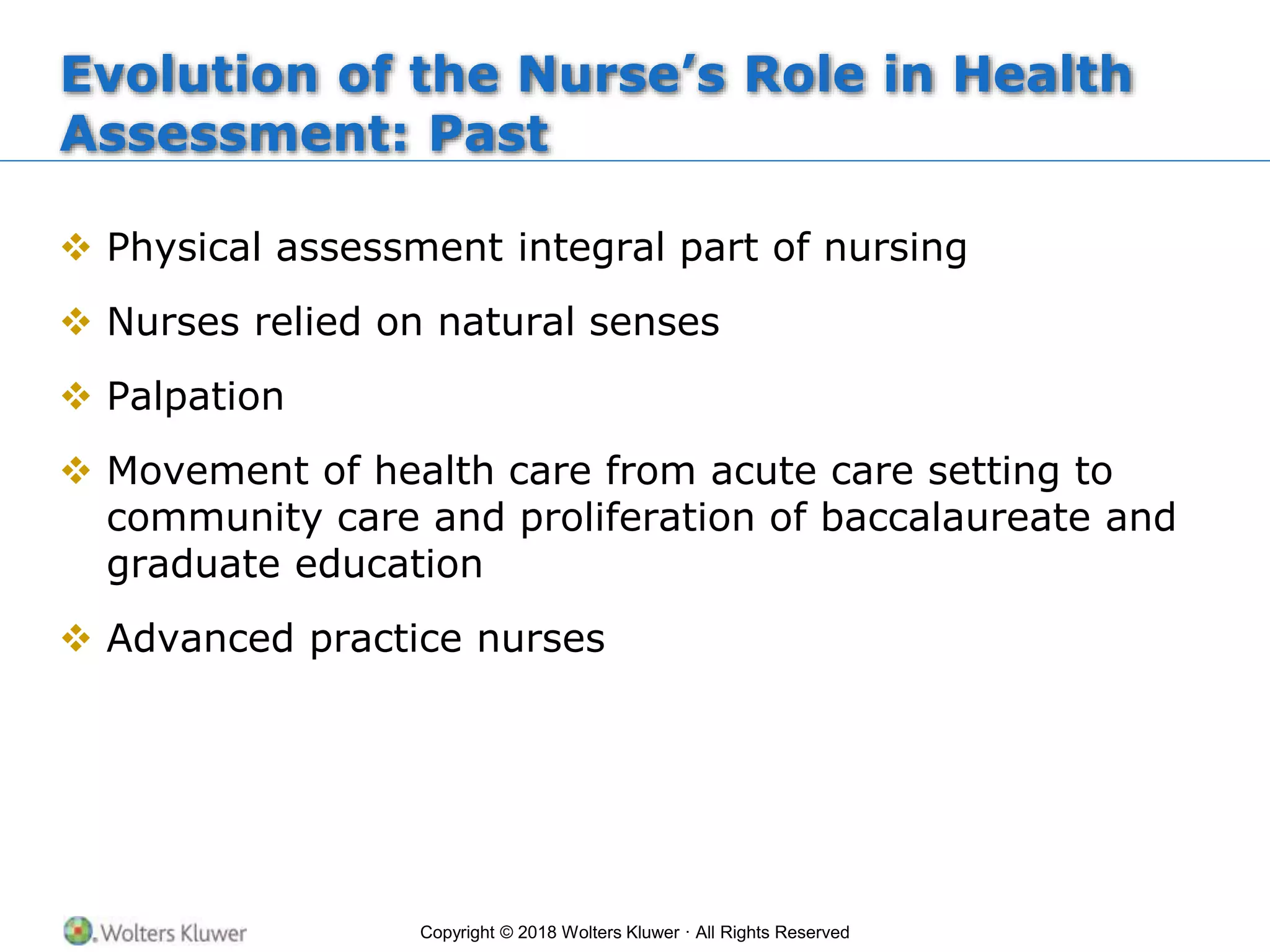 Copyright © 2018 Wolters Kluwer · All Rights Reserved
Evolution of the Nurse’s Role in Health
Assessment: Past
 Physical assessment integral part of nursing
 Nurses relied on natural senses
 Palpation
 Movement of health care from acute care setting to
community care and proliferation of baccalaureate and
graduate education
 Advanced practice nurses
 