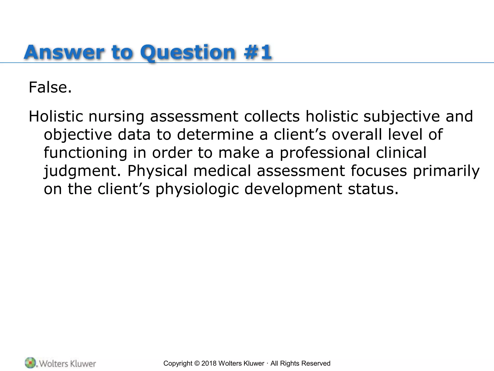Copyright © 2018 Wolters Kluwer · All Rights Reserved
Answer to Question #1
False.
Holistic nursing assessment collects holistic subjective and
objective data to determine a client’s overall level of
functioning in order to make a professional clinical
judgment. Physical medical assessment focuses primarily
on the client’s physiologic development status.
 