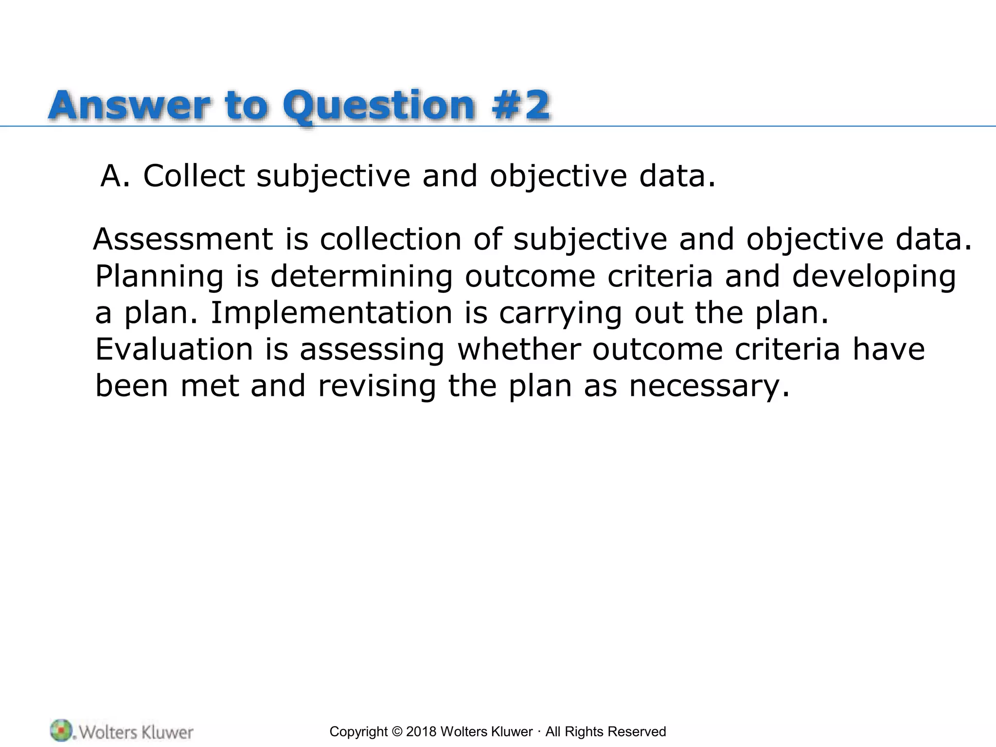 Copyright © 2018 Wolters Kluwer · All Rights Reserved
Answer to Question #2
A. Collect subjective and objective data.
Assessment is collection of subjective and objective data.
Planning is determining outcome criteria and developing
a plan. Implementation is carrying out the plan.
Evaluation is assessing whether outcome criteria have
been met and revising the plan as necessary.
 