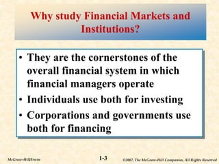 ©2007, The McGraw-Hill Companies, All Rights Reserved
1-3
McGraw-Hill/Irwin
Why study Financial Markets and
Institutions?
• They are the cornerstones of the
overall financial system in which
financial managers operate
• Individuals use both for investing
• Corporations and governments use
both for financing
 