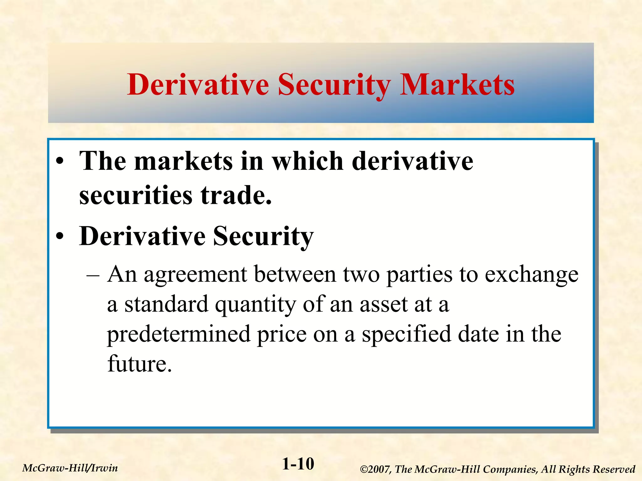 ©2007, The McGraw-Hill Companies, All Rights Reserved
1-10
McGraw-Hill/Irwin
Derivative Security Markets
• The markets in which derivative
securities trade.
• Derivative Security
– An agreement between two parties to exchange
a standard quantity of an asset at a
predetermined price on a specified date in the
future.
 