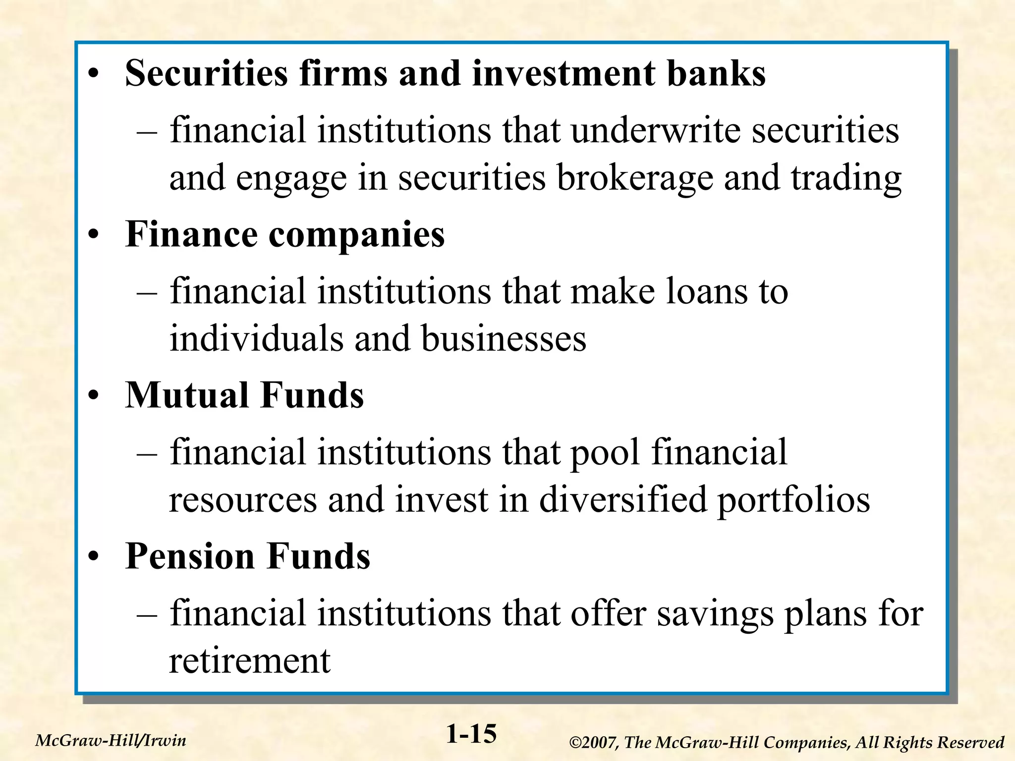 ©2007, The McGraw-Hill Companies, All Rights Reserved
1-15
McGraw-Hill/Irwin
• Securities firms and investment banks
– financial institutions that underwrite securities
and engage in securities brokerage and trading
• Finance companies
– financial institutions that make loans to
individuals and businesses
• Mutual Funds
– financial institutions that pool financial
resources and invest in diversified portfolios
• Pension Funds
– financial institutions that offer savings plans for
retirement
 