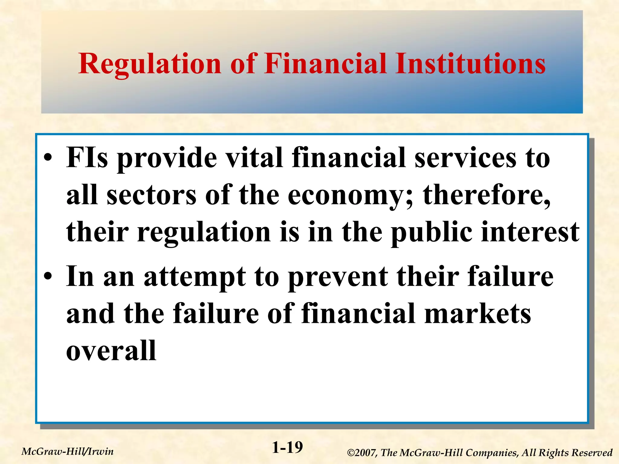 ©2007, The McGraw-Hill Companies, All Rights Reserved
1-19
McGraw-Hill/Irwin
Regulation of Financial Institutions
• FIs provide vital financial services to
all sectors of the economy; therefore,
their regulation is in the public interest
• In an attempt to prevent their failure
and the failure of financial markets
overall
 