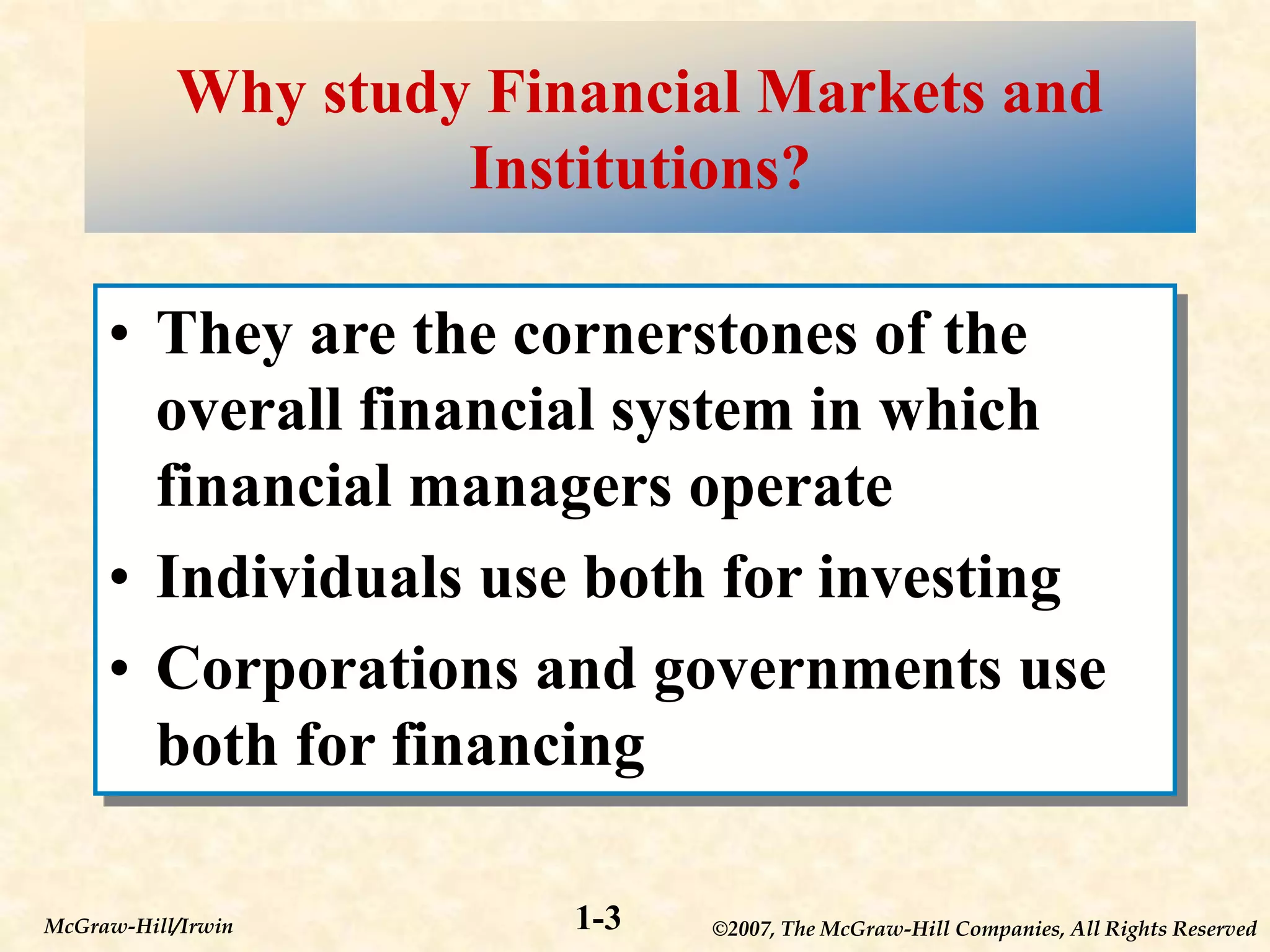 ©2007, The McGraw-Hill Companies, All Rights Reserved
1-3
McGraw-Hill/Irwin
Why study Financial Markets and
Institutions?
• They are the cornerstones of the
overall financial system in which
financial managers operate
• Individuals use both for investing
• Corporations and governments use
both for financing
 