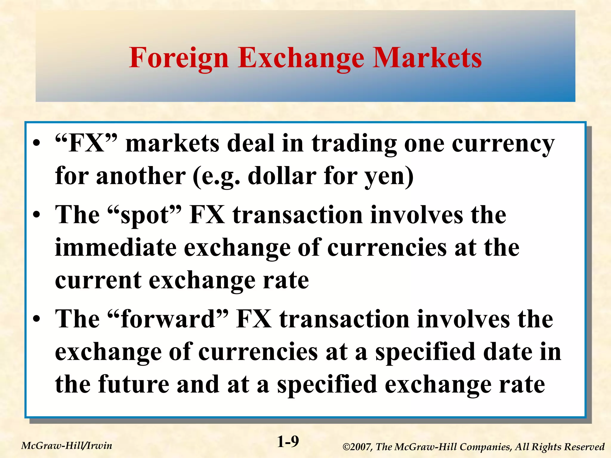 ©2007, The McGraw-Hill Companies, All Rights Reserved
1-9
McGraw-Hill/Irwin
Foreign Exchange Markets
• “FX” markets deal in trading one currency
for another (e.g. dollar for yen)
• The “spot” FX transaction involves the
immediate exchange of currencies at the
current exchange rate
• The “forward” FX transaction involves the
exchange of currencies at a specified date in
the future and at a specified exchange rate
 
