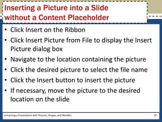 Click Insert on the RibbonClick Insert Picture from File to display the Insert Picture dialog boxNavigate to the location containing the pictureClick the desired picture to select the file nameClick the Insert button to insert the pictureIf necessary, move the picture to the desired location on the slideEnhancing a Presentation with Pictures, Shapes, and WordArt10Inserting a Picture into a Slide without a Content Placeholder