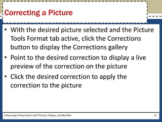 With the desired picture selected and the Picture Tools Format tab active, click the Corrections button to display the Corrections galleryPoint to the desired correction to display a live preview of the correction on the pictureClick the desired correction to apply the correction to the pictureEnhancing a Presentation with Pictures, Shapes, and WordArt12Correcting a Picture
