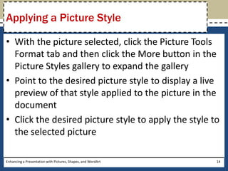 With the picture selected, click the Picture Tools Format tab and then click the More button in the Picture Styles gallery to expand the galleryPoint to the desired picture style to display a live preview of that style applied to the picture in the documentClick the desired picture style to apply the style to the selected pictureEnhancing a Presentation with Pictures, Shapes, and WordArt14Applying a Picture Style
