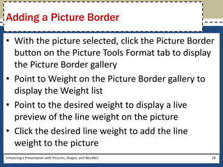 With the picture selected, click the Picture Border button on the Picture Tools Format tab to display the Picture Border galleryPoint to Weight on the Picture Border gallery to display the Weight listPoint to the desired weight to display a live preview of the line weight on the pictureClick the desired line weight to add the line weight to the pictureEnhancing a Presentation with Pictures, Shapes, and WordArt18Adding a Picture Border