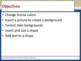 Change theme colorsInsert a picture to create a backgroundFormat slide backgrounds Insert and size a shapeAdd text to a shapeObjectivesEnhancing a Presentation with Pictures, Shapes, and WordArt2