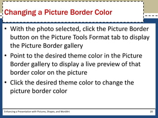 With the photo selected, click the Picture Border button on the Picture Tools Format tab to display the Picture Border galleryPoint to the desired theme color in the Picture Border gallery to display a live preview of that border color on the pictureClick the desired theme color to change the picture border colorEnhancing a Presentation with Pictures, Shapes, and WordArt20Changing a Picture Border Color