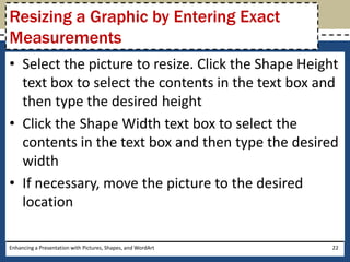 Select the picture to resize. Click the Shape Height text box to select the contents in the text box and then type the desired heightClick the Shape Width text box to select the contents in the text box and then type the desired widthIf necessary, move the picture to the desired locationEnhancing a Presentation with Pictures, Shapes, and WordArt22Resizing a Graphic by Entering Exact Measurements