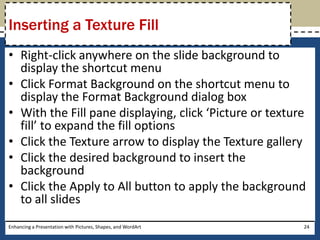 Right-click anywhere on the slide background to display the shortcut menuClick Format Background on the shortcut menu to display the Format Background dialog boxWith the Fill pane displaying, click ‘Picture or texture fill’ to expand the fill optionsClick the Texture arrow to display the Texture galleryClick the desired background to insert the backgroundClick the Apply to All button to apply the background to all slidesEnhancing a Presentation with Pictures, Shapes, and WordArt24Inserting a Texture Fill