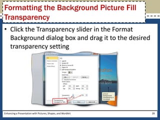 Click the Transparency slider in the Format Background dialog box and drag it to the desired transparency settingEnhancing a Presentation with Pictures, Shapes, and WordArt28Formatting the Background Picture Fill Transparency