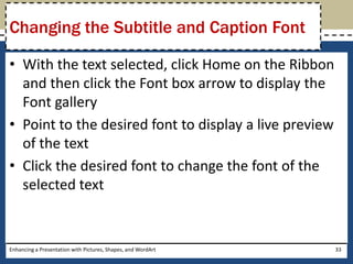 With the text selected, click Home on the Ribbon and then click the Font box arrow to display the Font galleryPoint to the desired font to display a live preview of the textClick the desired font to change the font of the selected textEnhancing a Presentation with Pictures, Shapes, and WordArt33Changing the Subtitle and Caption Font